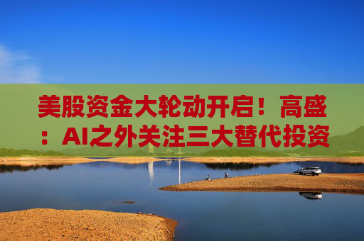 美股资金大轮动开启！高盛：AI之外关注三大替代投资主题