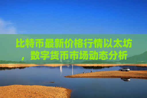 比特币最新价格行情以太坊，数字货币市场动态分析