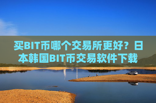 买BIT币哪个交易所更好？日本韩国BIT币交易软件下载