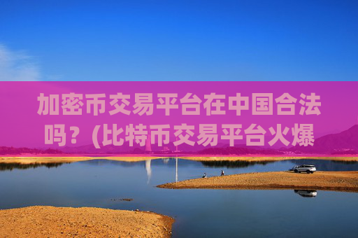 加密币交易平台在中国合法吗？(比特币交易平台火爆开启)