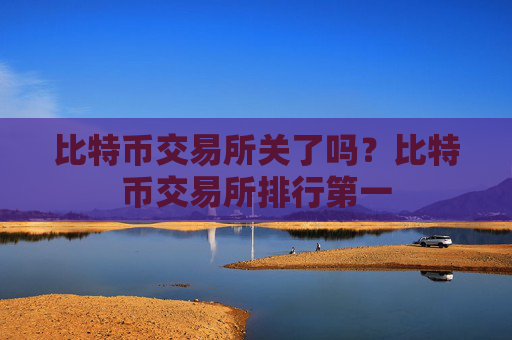 比特币交易所关了吗？比特币交易所排行第一