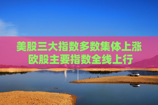 美股三大指数多数集体上涨 欧股主要指数全线上行