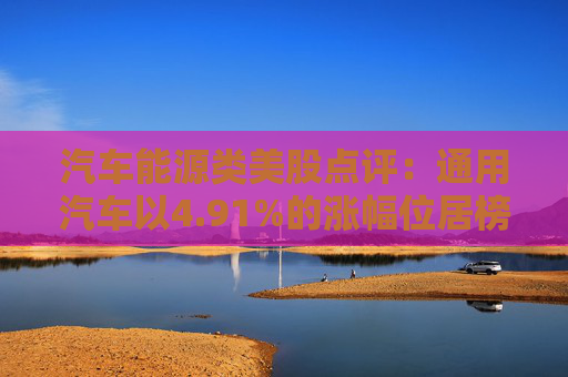 汽车能源类美股点评：通用汽车以4.91%的涨幅位居榜首
