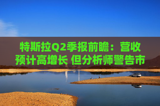特斯拉Q2季报前瞻：营收预计高增长 但分析师警告市场未必买账