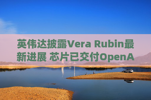 英伟达披露Vera Rubin最新进展 芯片已交付OpenAI等企业