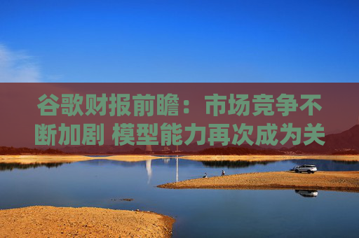 谷歌财报前瞻：市场竞争不断加剧 模型能力再次成为关注焦点