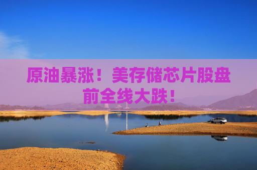 原油暴涨！美存储芯片股盘前全线大跌！