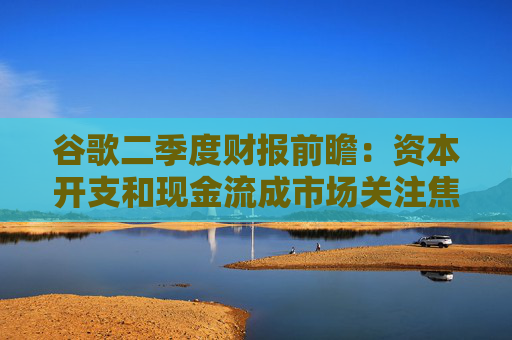 谷歌二季度财报前瞻：资本开支和现金流成市场关注焦点