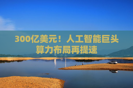 300亿美元！人工智能巨头算力布局再提速