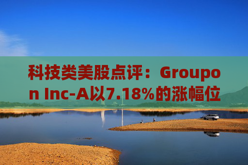 科技类美股点评：Groupon Inc-A以7.18%的涨幅位居榜首