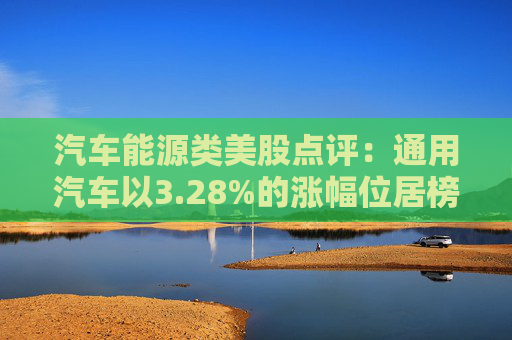 汽车能源类美股点评：通用汽车以3.28%的涨幅位居榜首