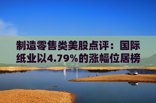 制造零售类美股点评：国际纸业以4.79%的涨幅位居榜首