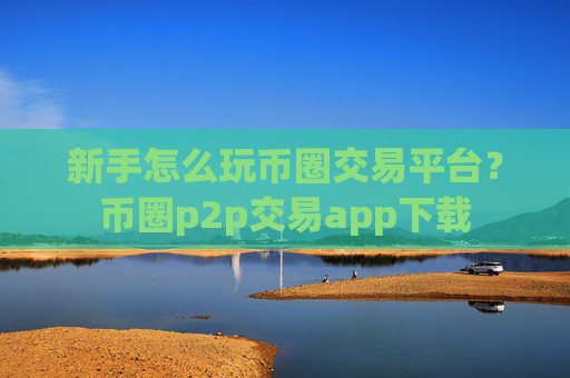 新手怎么玩币圈交易平台？币圈p2p交易app下载