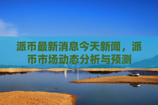 派币最新消息今天新闻,派币市场动态分析与预测