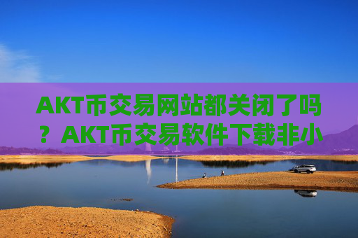 AKT币交易网站都关闭了吗？AKT币交易软件下载非小号