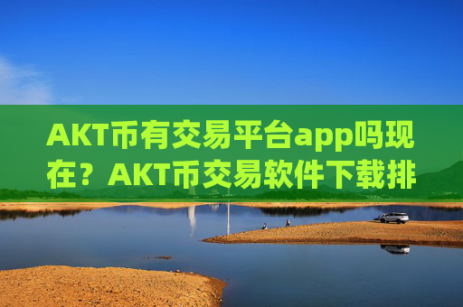 AKT币有交易平台app吗现在？AKT币交易软件下载排名前10名