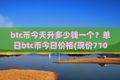 btc币今天升多少钱一个？单日btc币今日价格(现价710071.47元)