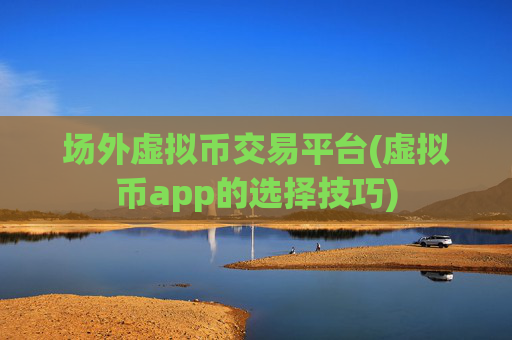场外虚拟币交易平台(虚拟币app的选择技巧)
