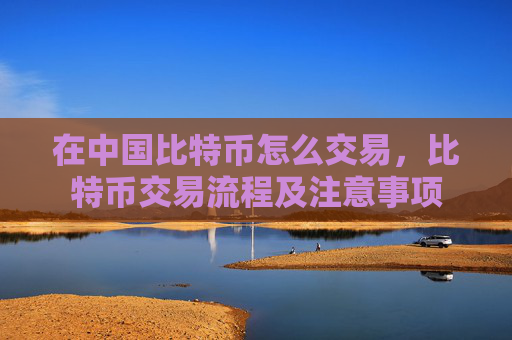 在中国比特币怎么交易，比特币交易流程及注意事项