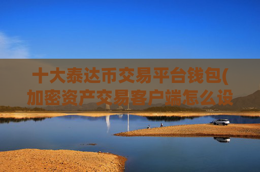 十大泰达币交易平台钱包(加密资产交易客户端怎么设置)