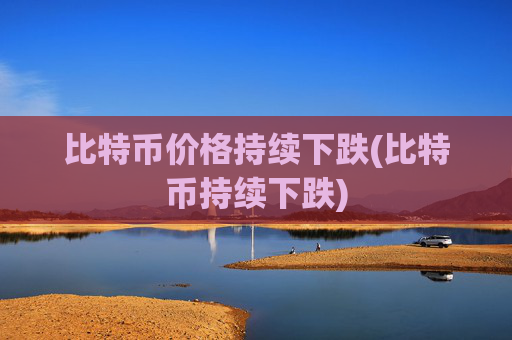 比特币价格持续下跌(比特币持续下跌)