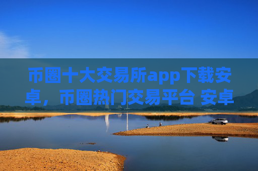 币圈十大交易所app下载安卓，币圈热门交易平台 安卓用户下载指南
