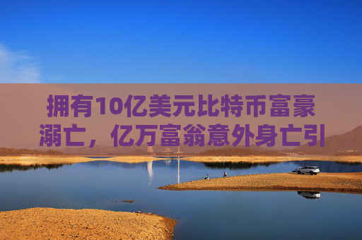 拥有10亿美元比特币富豪溺亡，亿万富翁意外身亡引发遗产争夺