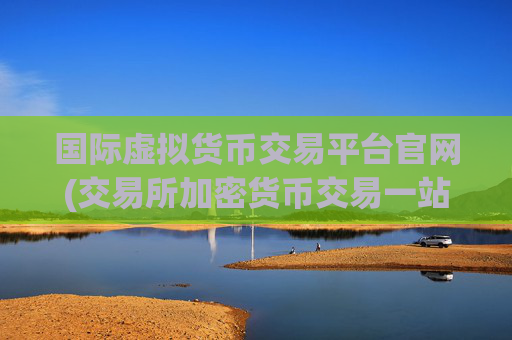 国际虚拟货币交易平台官网(交易所加密货币交易一站式)