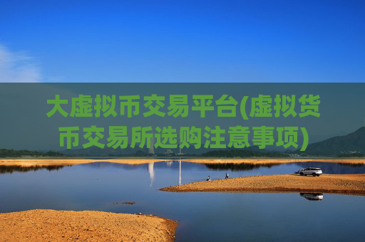 大虚拟币交易平台(虚拟货币交易所选购注意事项)