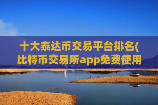 十大泰达币交易平台排名(比特币交易所app免费使用)