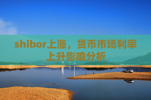 shibor上涨，货币市场利率上升影响分析