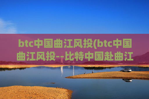 btc中国曲江风投(btc中国曲江风投--比特中国赴曲江投资)