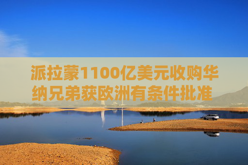 派拉蒙1100亿美元收购华纳兄弟获欧洲有条件批准 美国本土阻碍重重