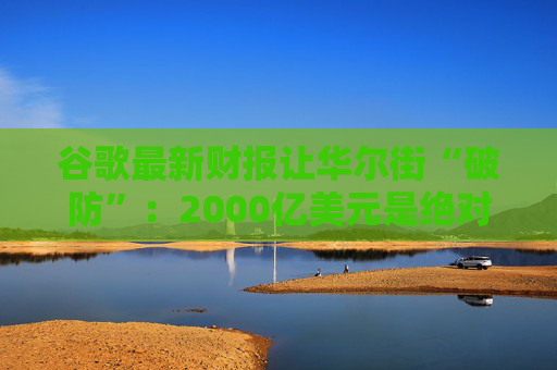 谷歌最新财报让华尔街“破防”：2000亿美元是绝对不能逾越的底线