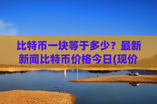比特币一块等于多少？最新新闻比特币价格今日(现价701349.13元)
