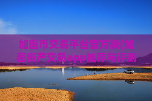 加密币交易平台官方版(加密资产交易app推荐与评测)
