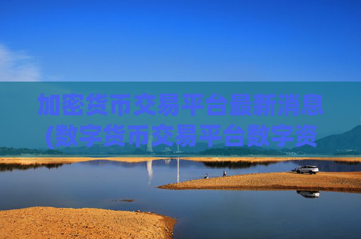 加密货币交易平台最新消息(数字货币交易平台数字资产app)