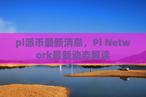 pi派币最新消息，Pi Network最新动态解读