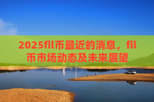 2025fil币最近的消息，fil币市场动态及未来展望