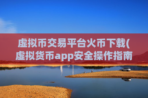 虚拟币交易平台火币下载(虚拟货币app安全操作指南)