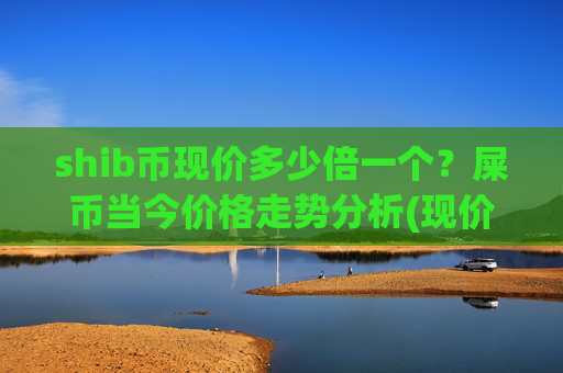 shib币现价多少倍一个？屎币当今价格走势分析(现价0.0002247元)