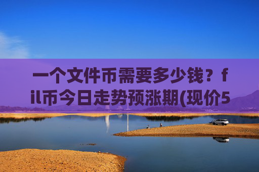 一个文件币需要多少钱？fil币今日走势预涨期(现价57.0282元)