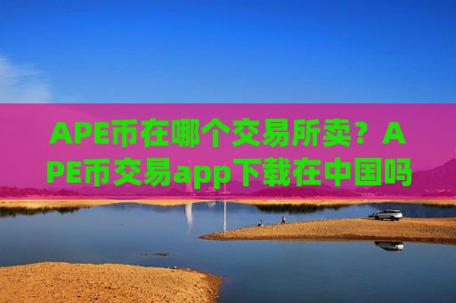 APE币在哪个交易所卖？APE币交易app下载在中国吗