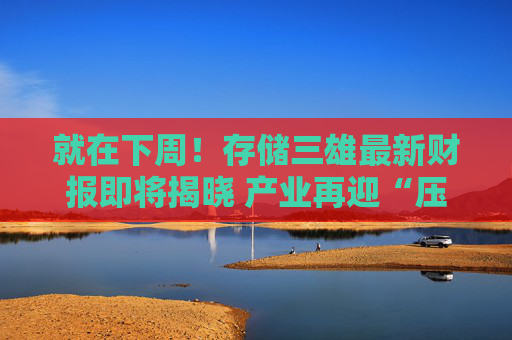 就在下周!存储三雄最新财报即将揭晓 产业再迎“压力测试”?