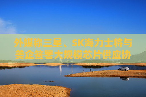 外媒称三星、SK海力士将与美企签署大规模芯片供应协议