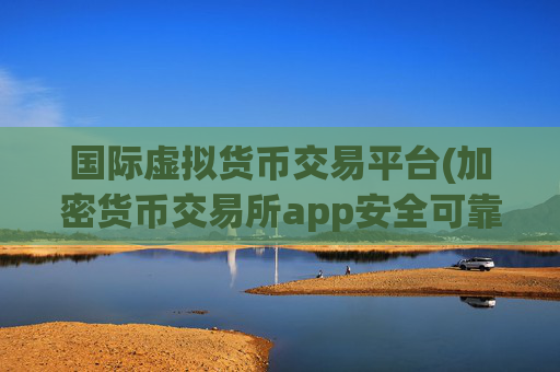 国际虚拟货币交易平台(加密货币交易所app安全可靠护航)