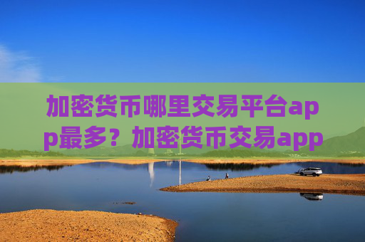 加密货币哪里交易平台app最多？加密货币交易app是什么