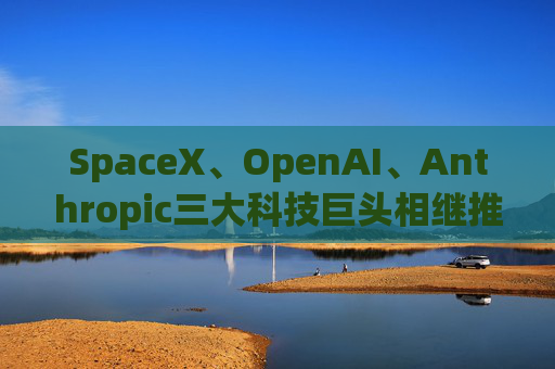 SpaceX、OpenAI、Anthropic三大科技巨头相继推进上市进程 全球超级IPO潮或重塑市场预期