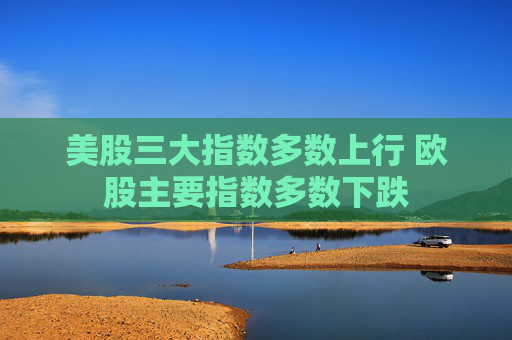美股三大指数多数上行 欧股主要指数多数下跌