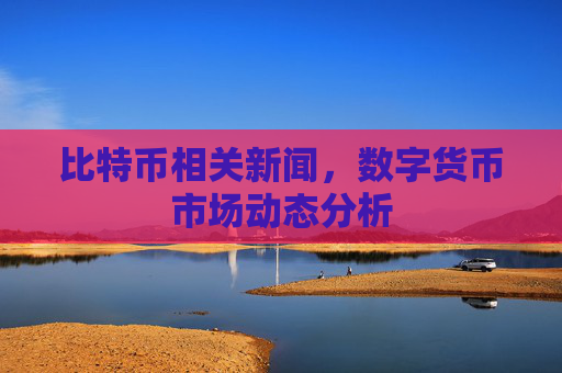 比特币相关新闻，数字货币市场动态分析